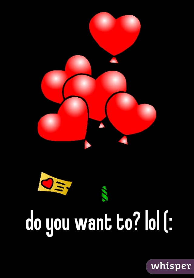 do you want to? lol (: