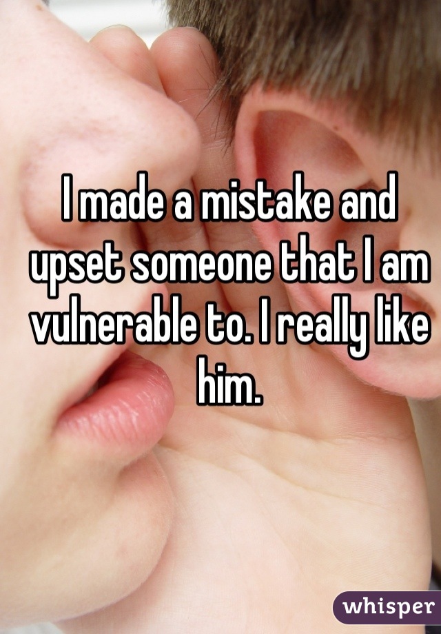 I made a mistake and upset someone that I am vulnerable to. I really like him.