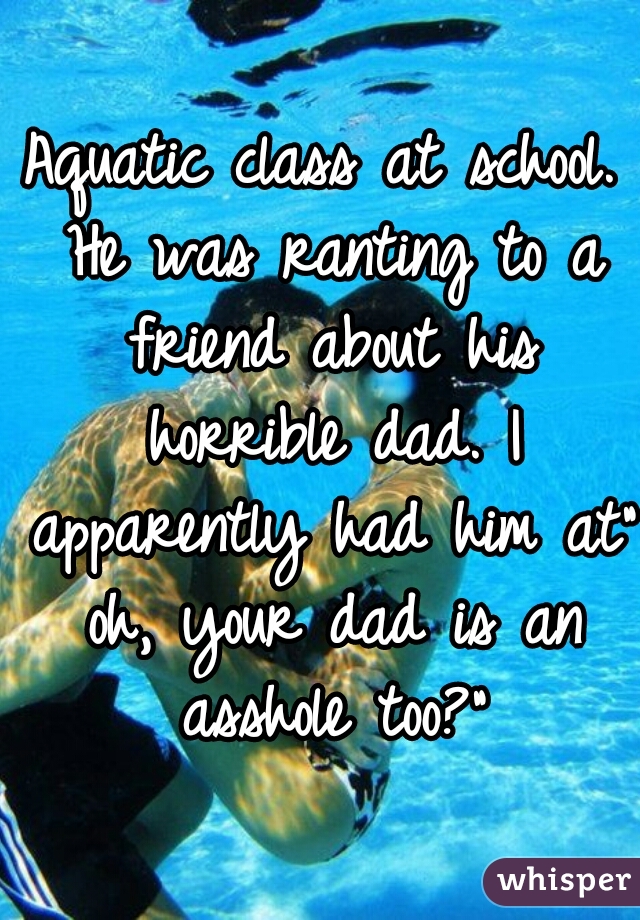 Aquatic class at school. He was ranting to a friend about his horrible dad. I apparently had him at" oh, your dad is an asshole too?"