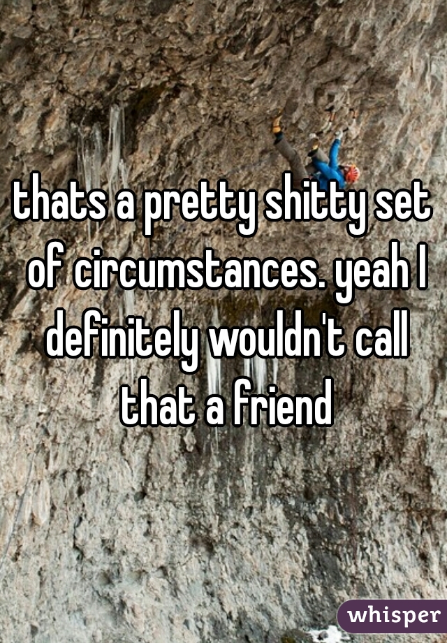 thats a pretty shitty set of circumstances. yeah I definitely wouldn't call that a friend