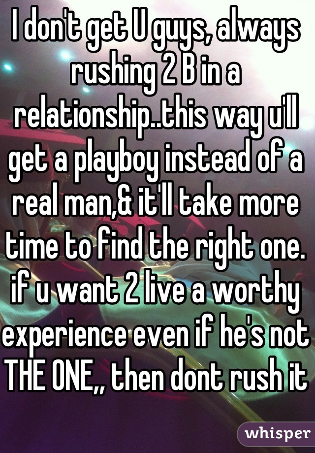 I don't get U guys, always rushing 2 B in a relationship..this way u'll get a playboy instead of a real man,& it'll take more time to find the right one. if u want 2 live a worthy experience even if he's not THE ONE,, then dont rush it
