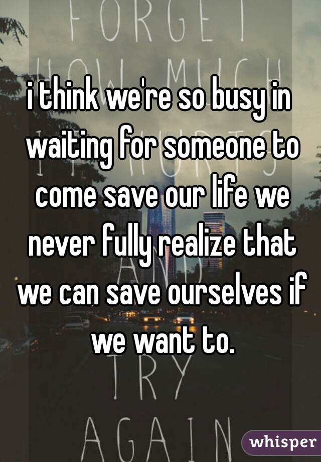 i think we're so busy in waiting for someone to come save our life we never fully realize that we can save ourselves if we want to.