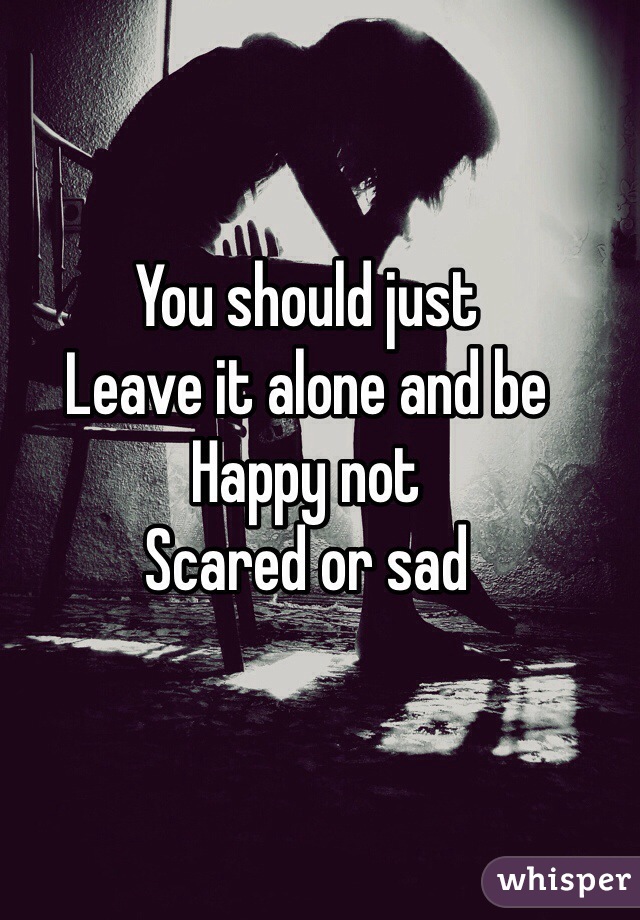 You should just
Leave it alone and be 
Happy not
Scared or sad