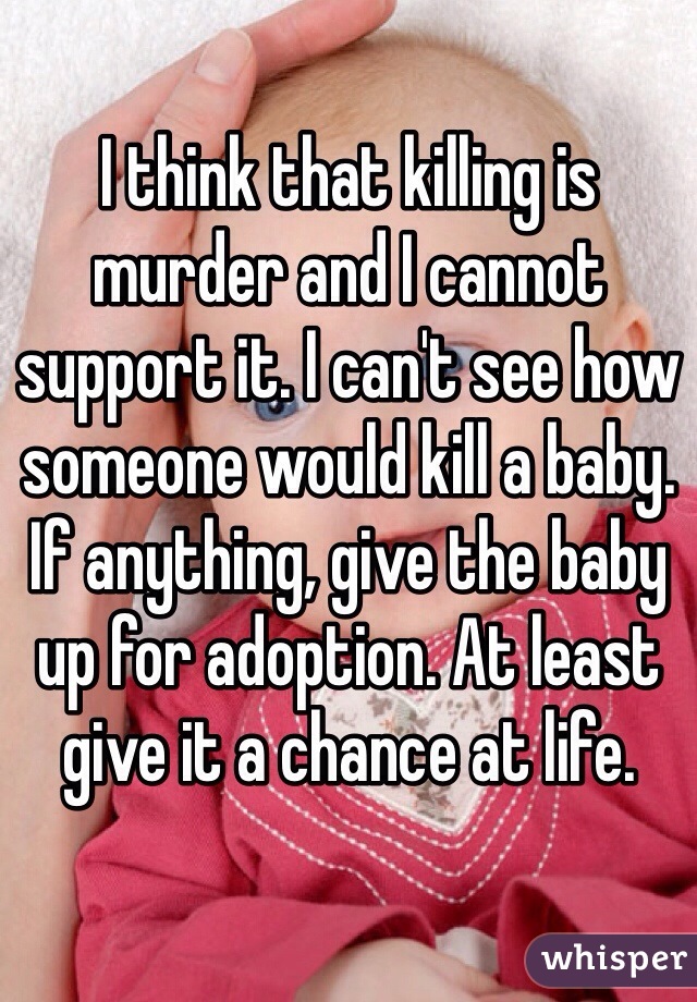I think that killing is murder and I cannot support it. I can't see how someone would kill a baby. If anything, give the baby up for adoption. At least give it a chance at life. 