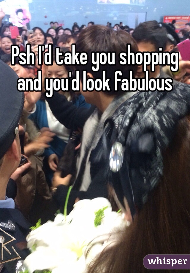 Psh I'd take you shopping and you'd look fabulous