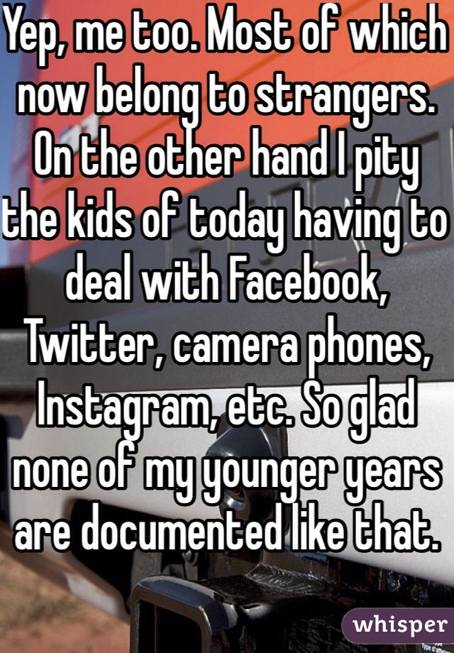 Yep, me too. Most of which now belong to strangers. On the other hand I pity the kids of today having to deal with Facebook, Twitter, camera phones, Instagram, etc. So glad none of my younger years are documented like that. 