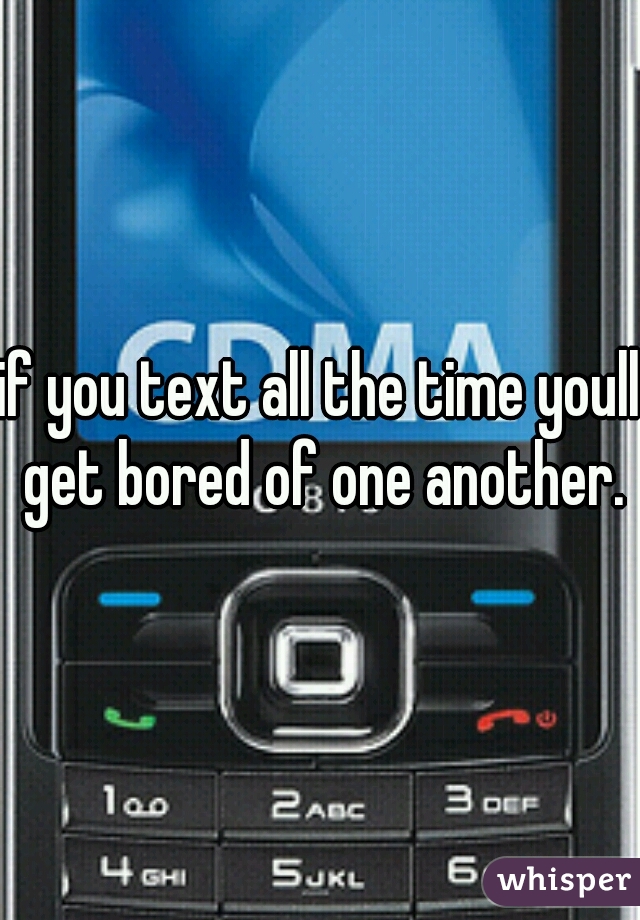 if you text all the time youll get bored of one another.