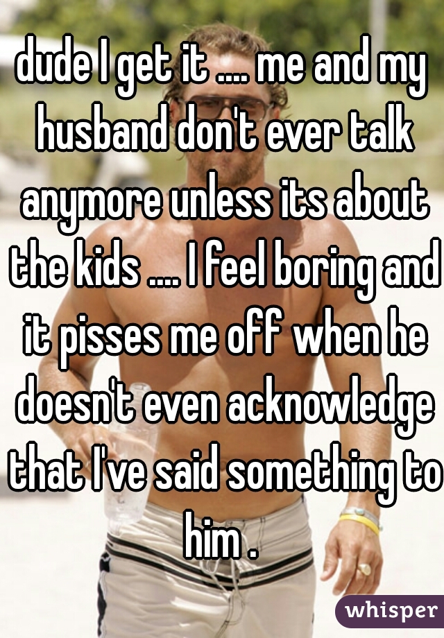 dude I get it .... me and my husband don't ever talk anymore unless its about the kids .... I feel boring and it pisses me off when he doesn't even acknowledge that I've said something to him . 