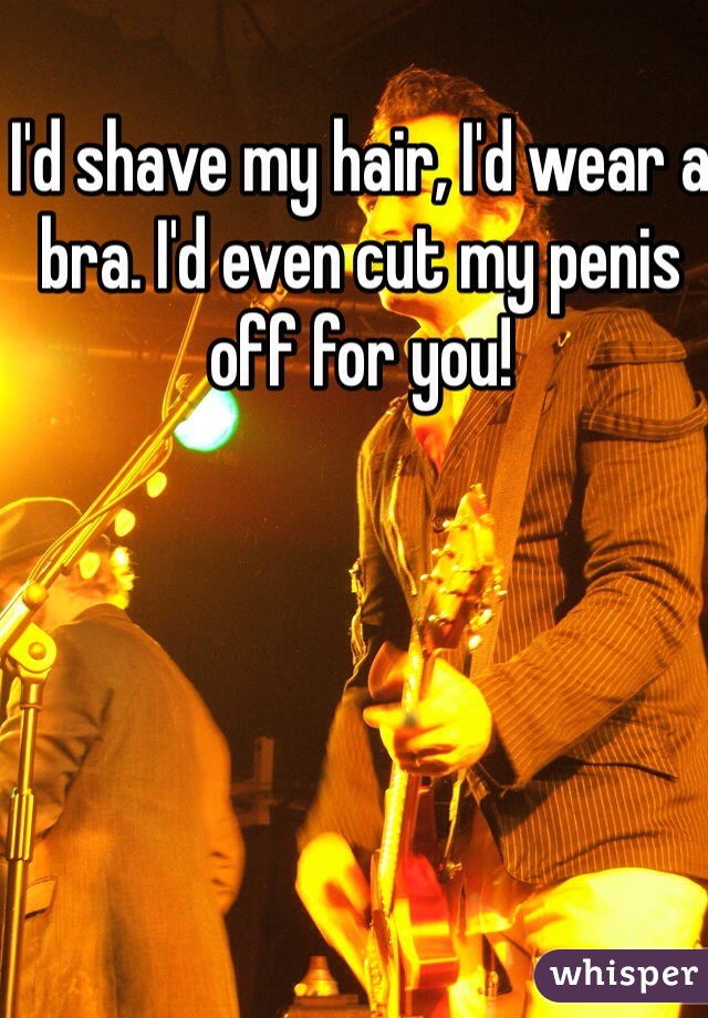 I'd shave my hair, I'd wear a bra. I'd even cut my penis off for you!