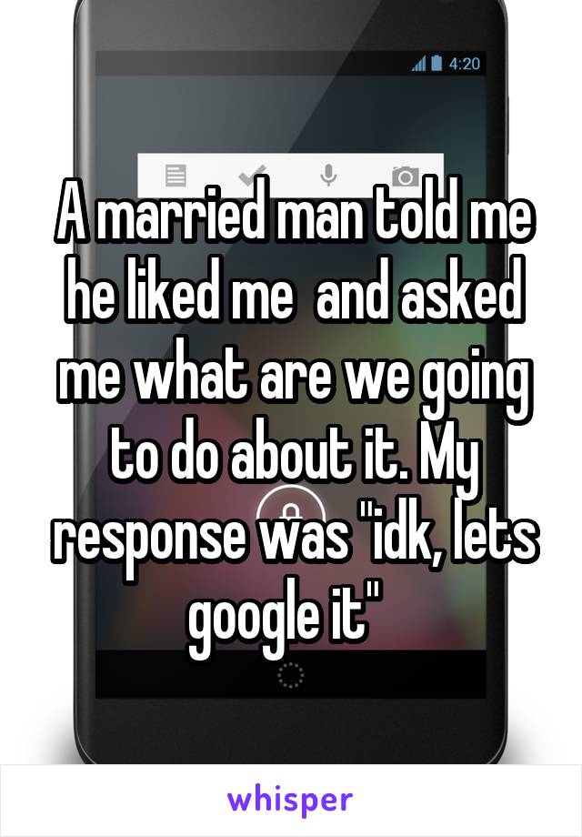 A married man told me he liked me  and asked me what are we going to do about it. My response was "idk, lets google it"  