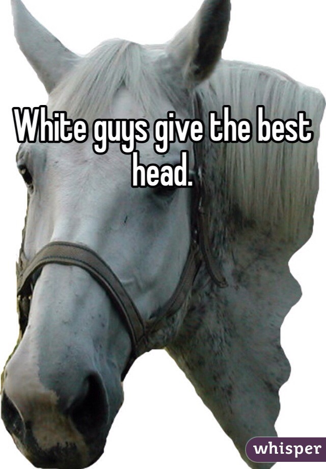 White guys give the best head. 