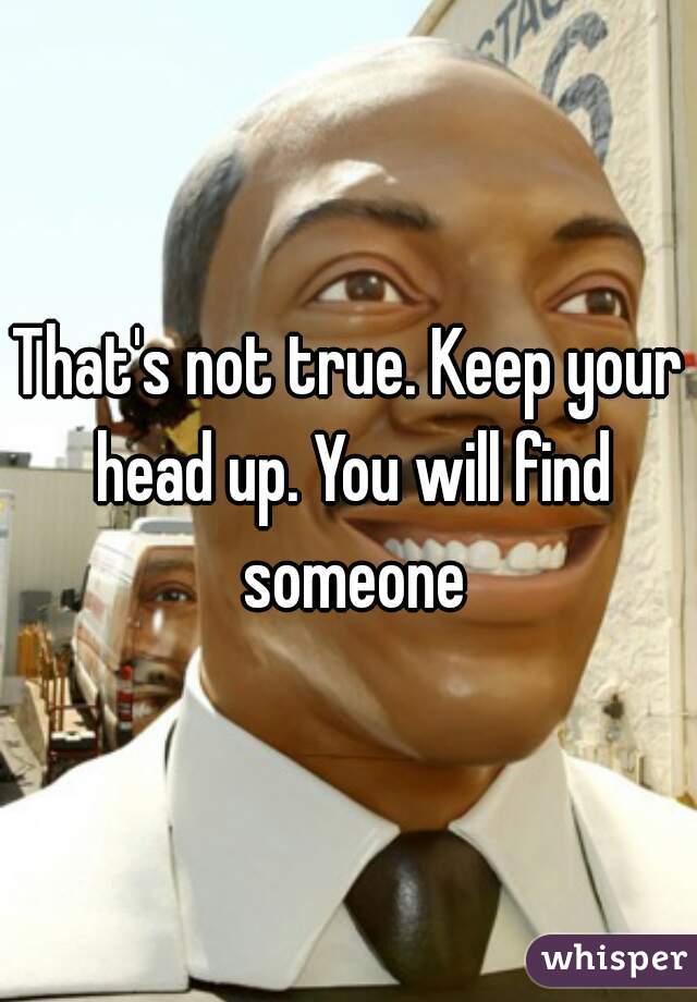 That's not true. Keep your head up. You will find someone