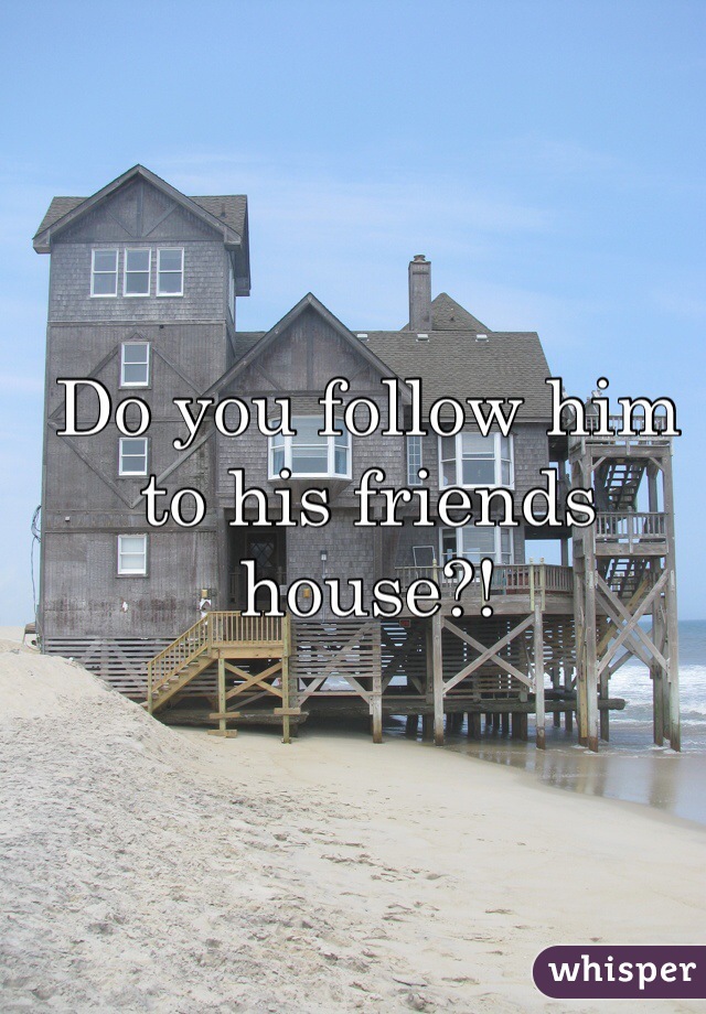 Do you follow him to his friends house?!