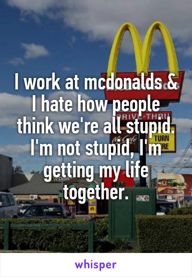 I work at mcdonalds & I hate how people think we're all stupid. I'm not stupid, I'm getting my life together.