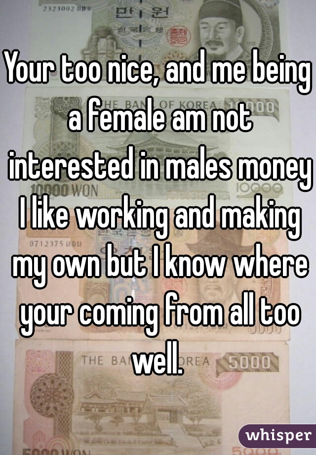 Your too nice, and me being a female am not interested in males money I like working and making my own but I know where your coming from all too well. 