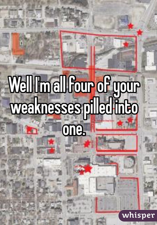 Well I'm all four of your weaknesses pilled into one. 