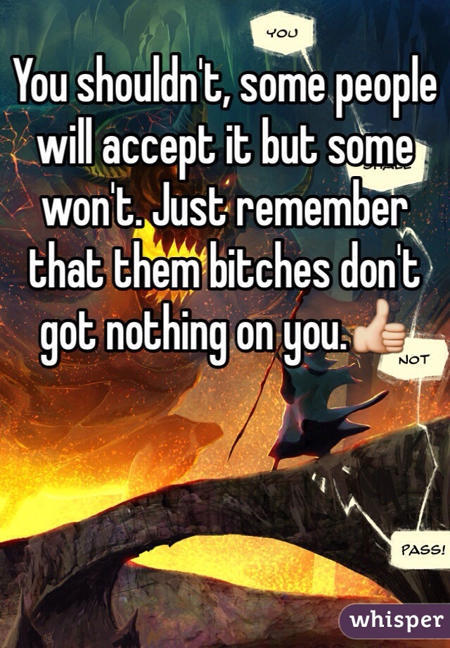 You shouldn't, some people will accept it but some won't. Just remember that them bitches don't got nothing on you.👍