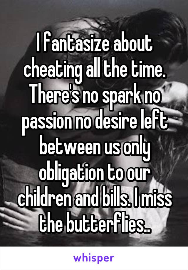 I fantasize about cheating all the time. There's no spark no passion no desire left between us only obligation to our children and bills. I miss the butterflies..