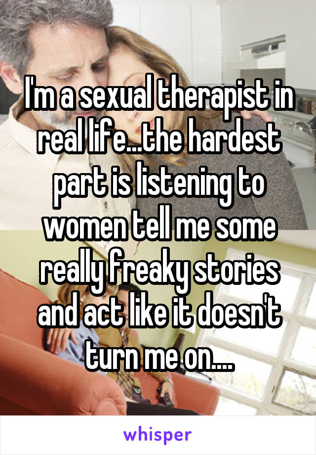 I'm a sexual therapist in real life...the hardest part is listening to women tell me some really freaky stories and act like it doesn't turn me on....