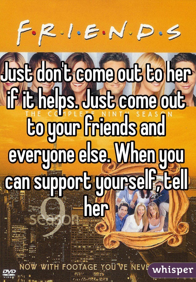 Just don't come out to her if it helps. Just come out to your friends and everyone else. When you can support yourself, tell her