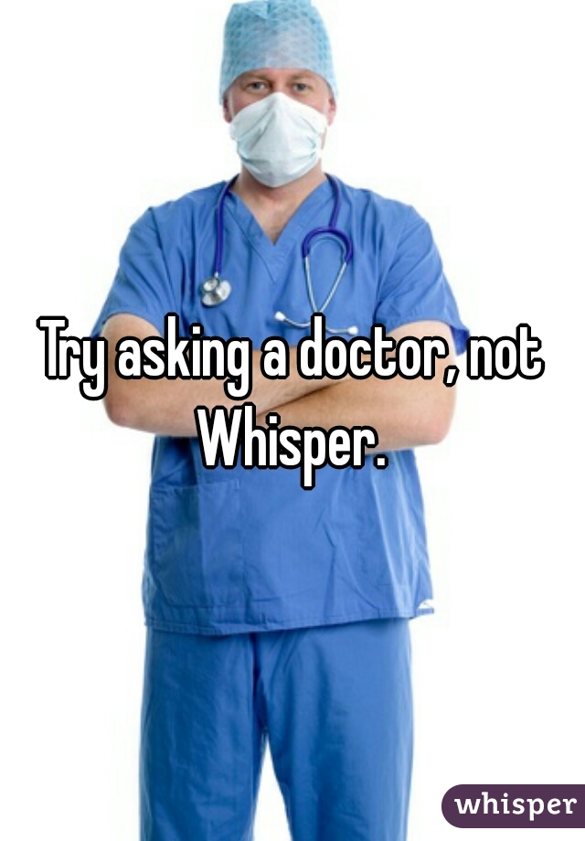 Try asking a doctor, not Whisper. 