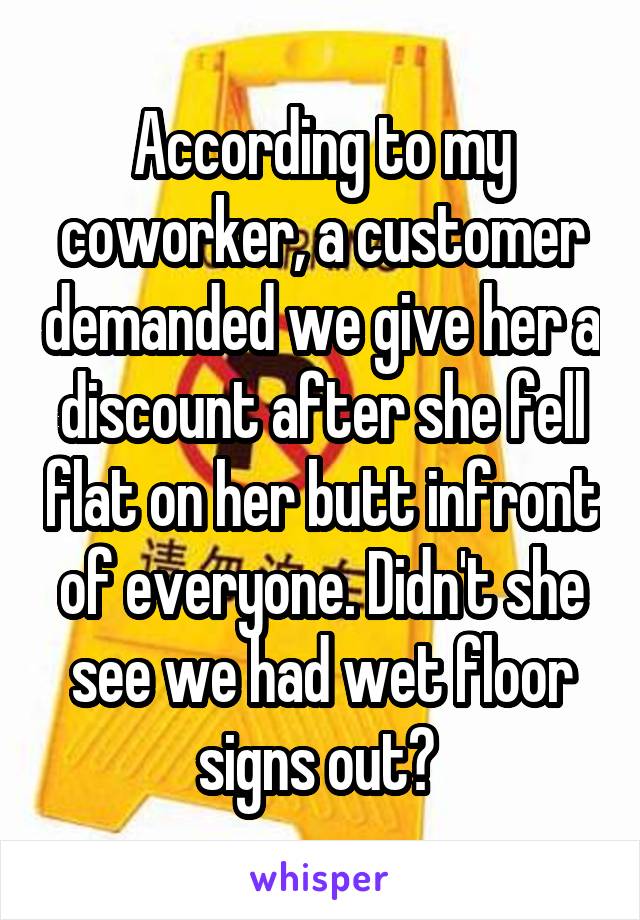 According to my coworker, a customer demanded we give her a discount after she fell flat on her butt infront of everyone. Didn't she see we had wet floor signs out? 