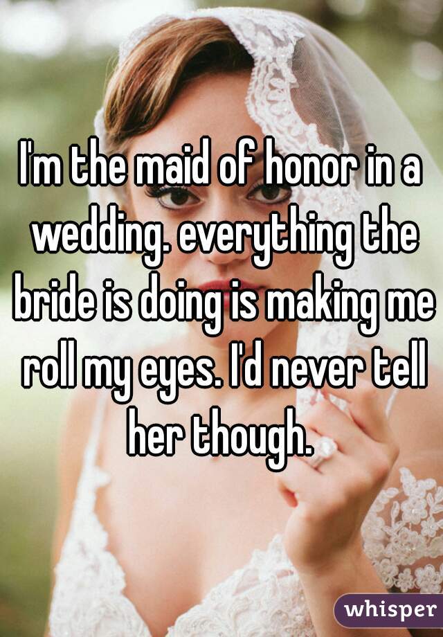 I'm the maid of honor in a wedding. everything the bride is doing is making me roll my eyes. I'd never tell her though. 