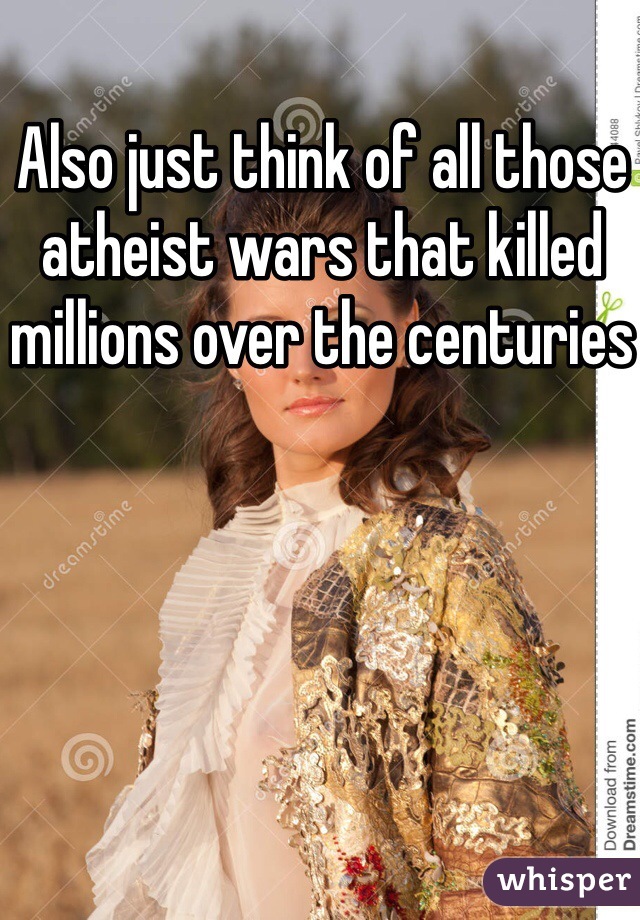 Also just think of all those atheist wars that killed millions over the centuries 