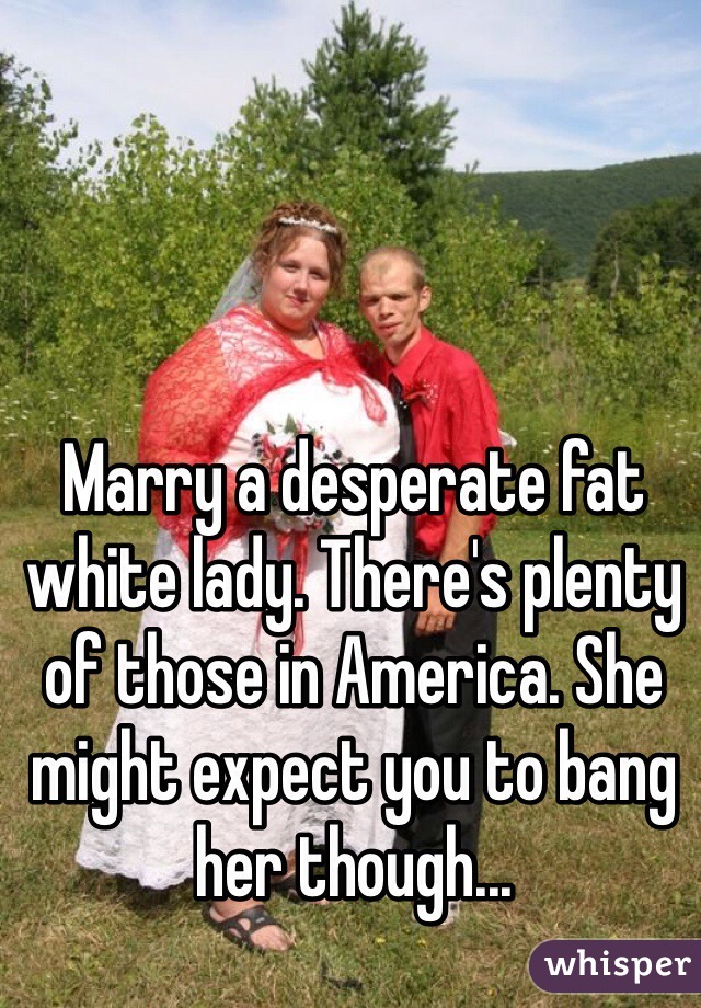 



Marry a desperate fat white lady. There's plenty of those in America. She might expect you to bang her though...