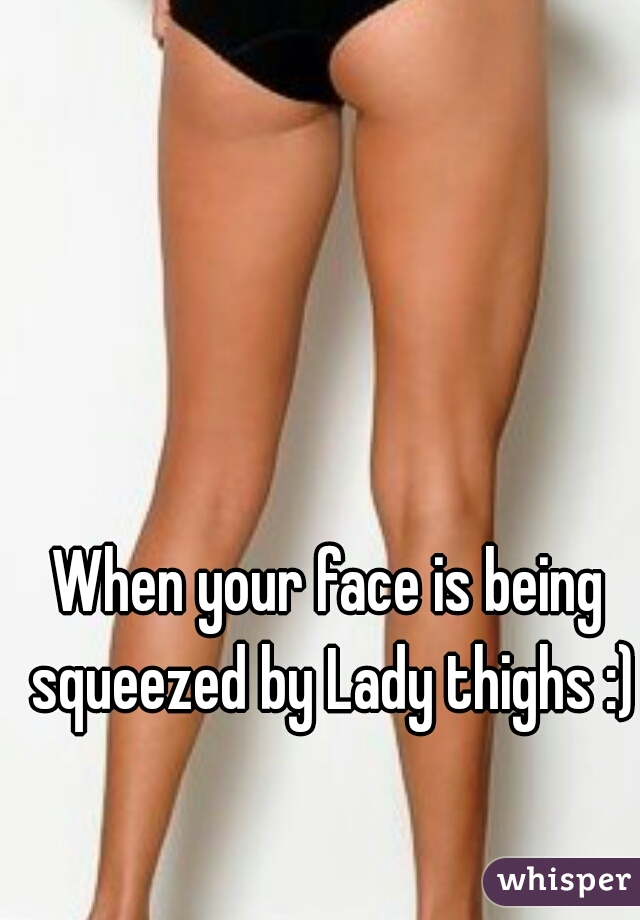 When your face is being squeezed by Lady thighs :)
   
