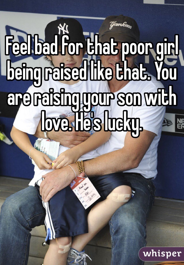 Feel bad for that poor girl being raised like that. You are raising your son with love. He's lucky.