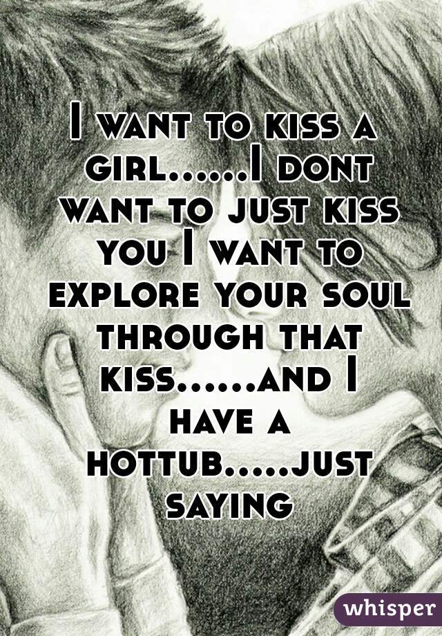 I want to kiss a girl......I dont want to just kiss you I want to explore your soul through that kiss......and I have a hottub.....just saying
