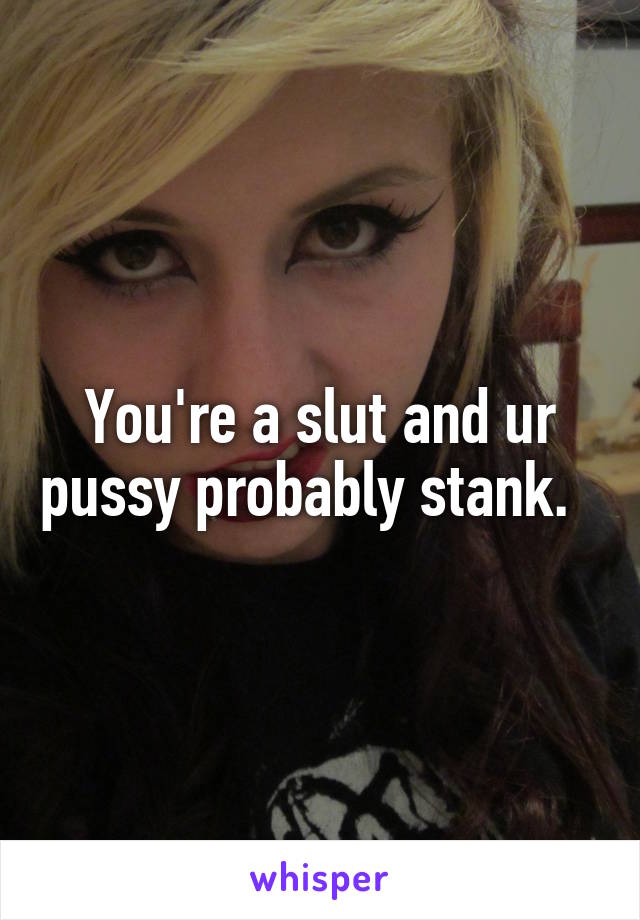 You're a slut and ur pussy probably stank.  