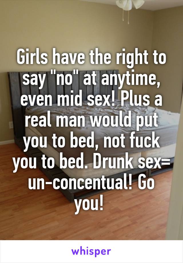 Girls have the right to say "no" at anytime, even mid sex! Plus a real man would put you to bed, not fuck you to bed. Drunk sex= un-concentual! Go you! 