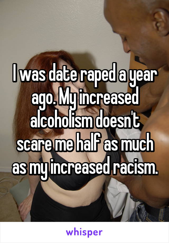 I was date raped a year ago. My increased alcoholism doesn't scare me half as much as my increased racism.