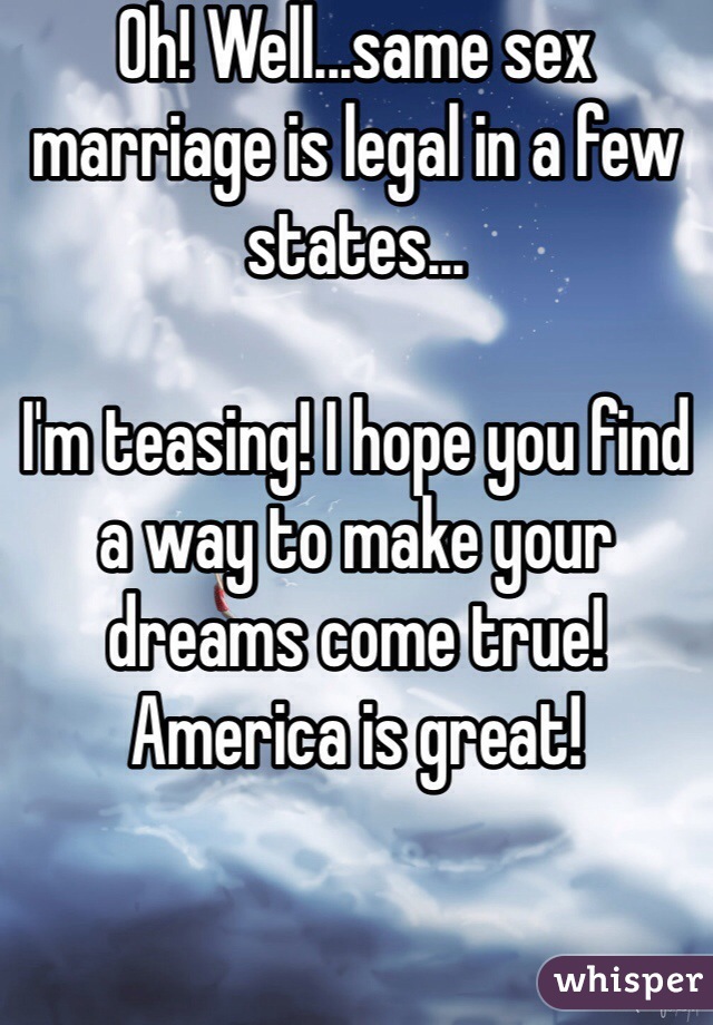 Oh! Well...same sex marriage is legal in a few states... 

I'm teasing! I hope you find a way to make your dreams come true! America is great!