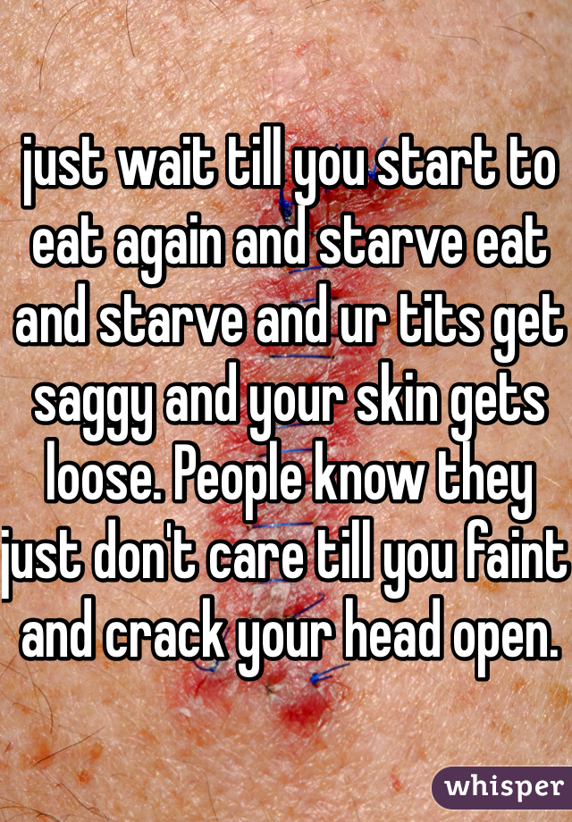 just wait till you start to eat again and starve eat and starve and ur tits get saggy and your skin gets loose. People know they just don't care till you faint and crack your head open. 