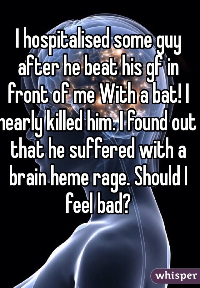 I hospitalised some guy after he beat his gf in front of me With a bat! I nearly killed him. I found out that he suffered with a brain heme rage. Should I feel bad? 