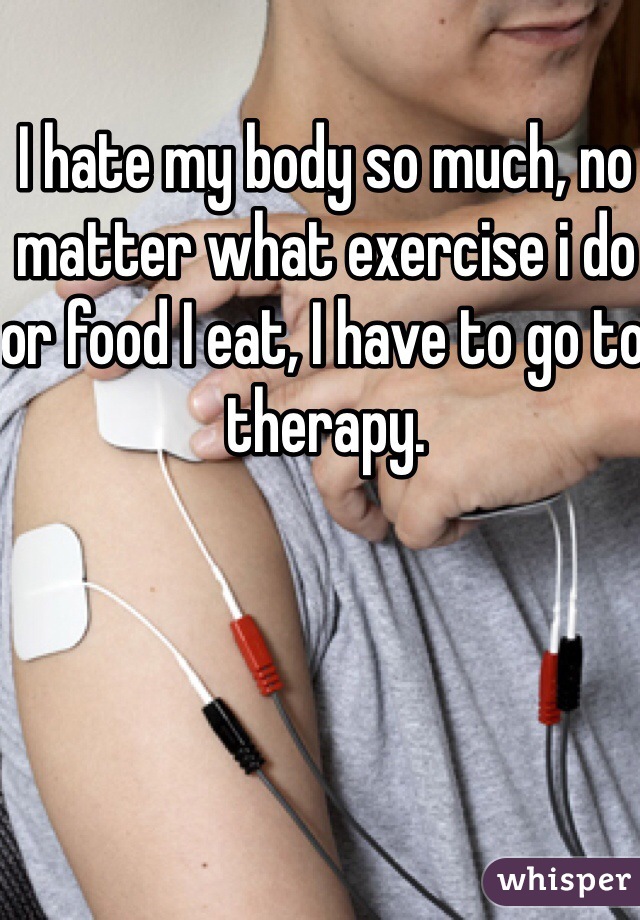 I hate my body so much, no matter what exercise i do or food I eat, I have to go to therapy. 