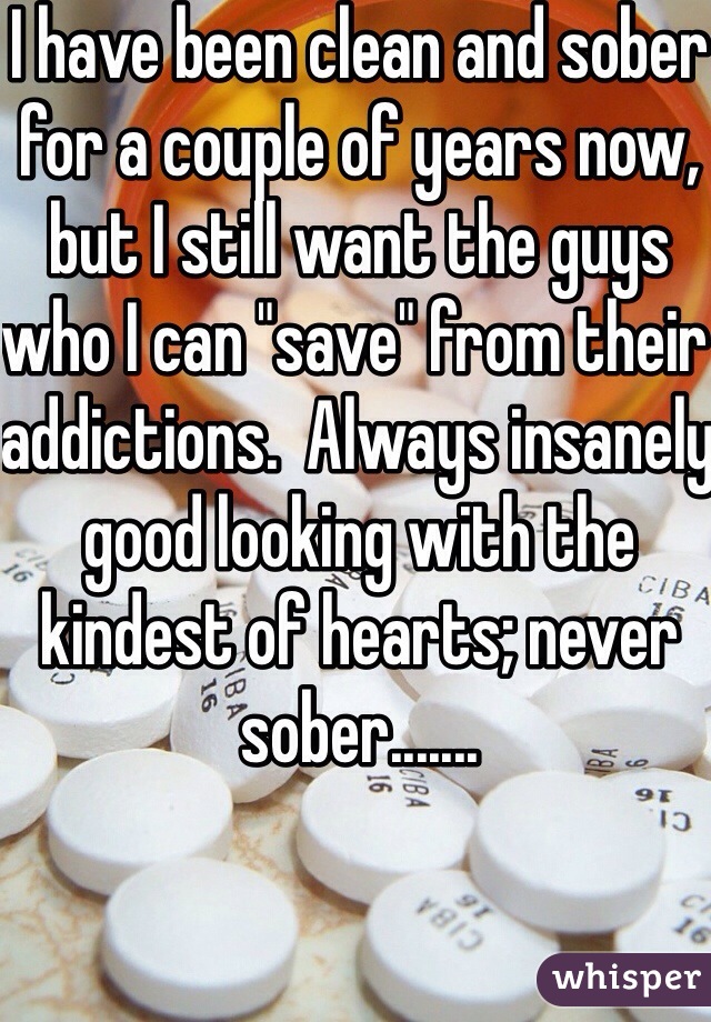 I have been clean and sober for a couple of years now, but I still want the guys who I can "save" from their addictions.  Always insanely good looking with the kindest of hearts; never sober.......