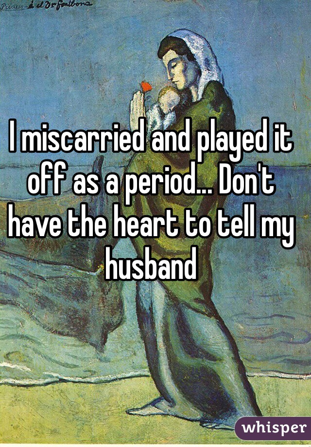 I miscarried and played it off as a period... Don't have the heart to tell my husband
