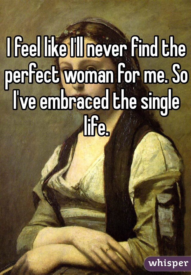 I feel like I'll never find the perfect woman for me. So I've embraced the single life. 