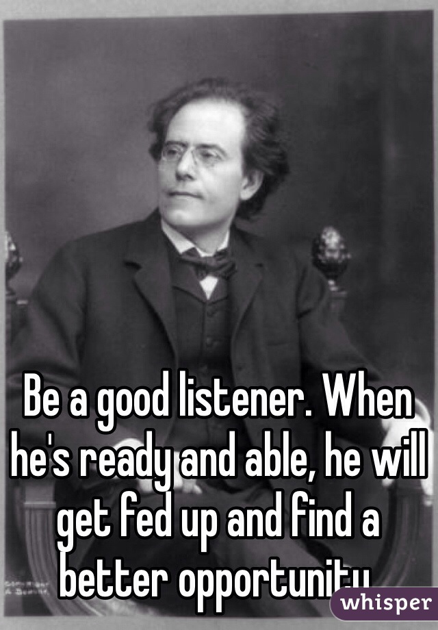 Be a good listener. When he's ready and able, he will get fed up and find a better opportunity.
