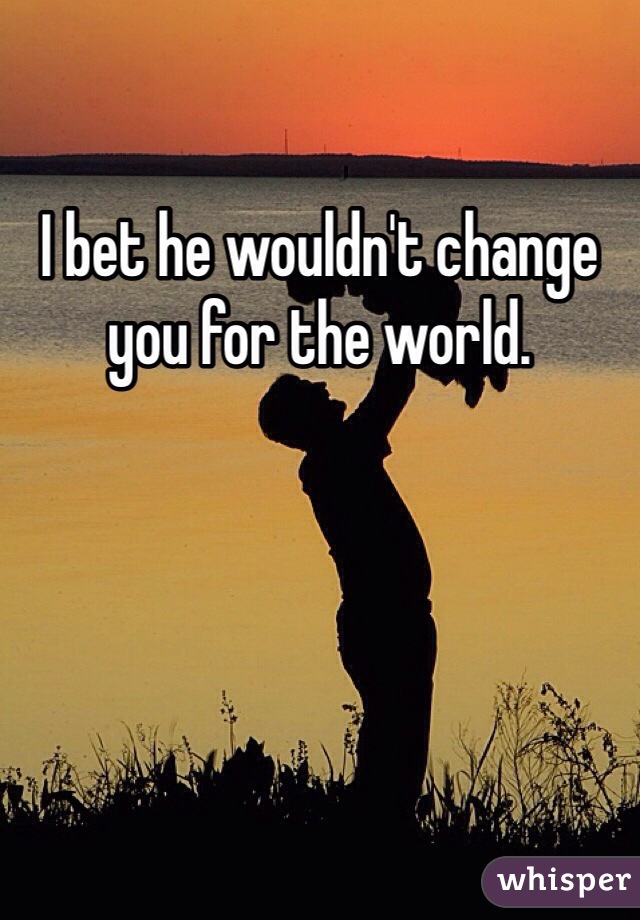 I bet he wouldn't change you for the world.