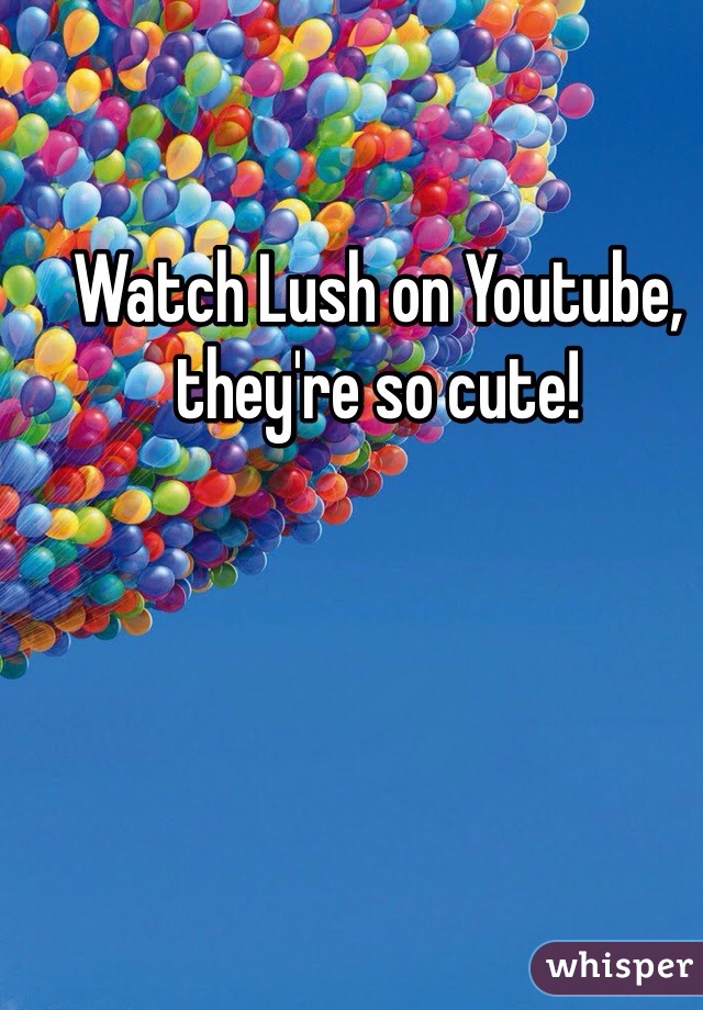 Watch Lush on Youtube, they're so cute!
