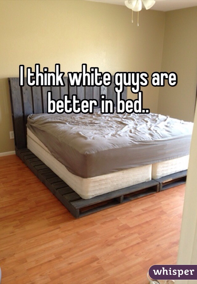 I think white guys are better in bed.. 