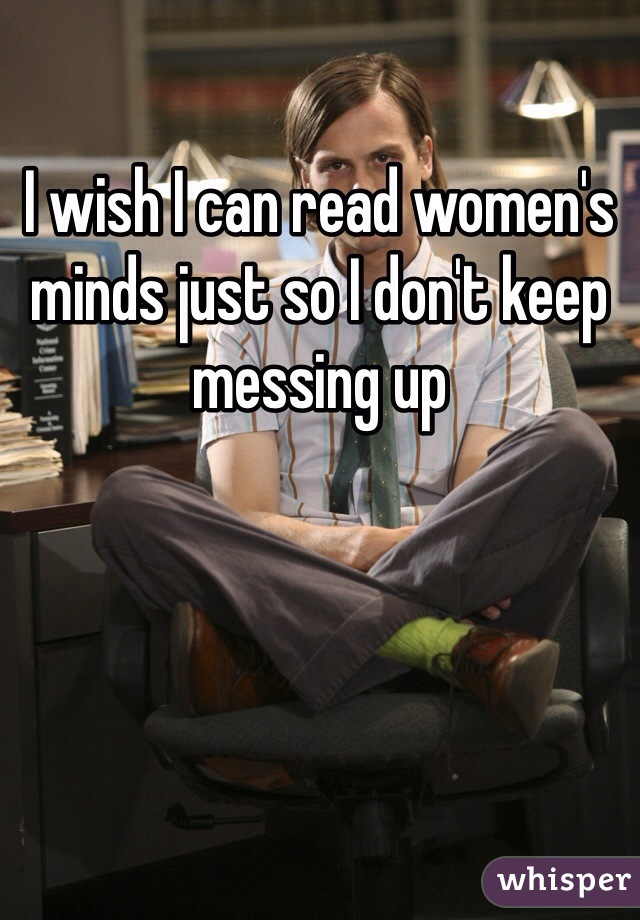 I wish I can read women's minds just so I don't keep messing up