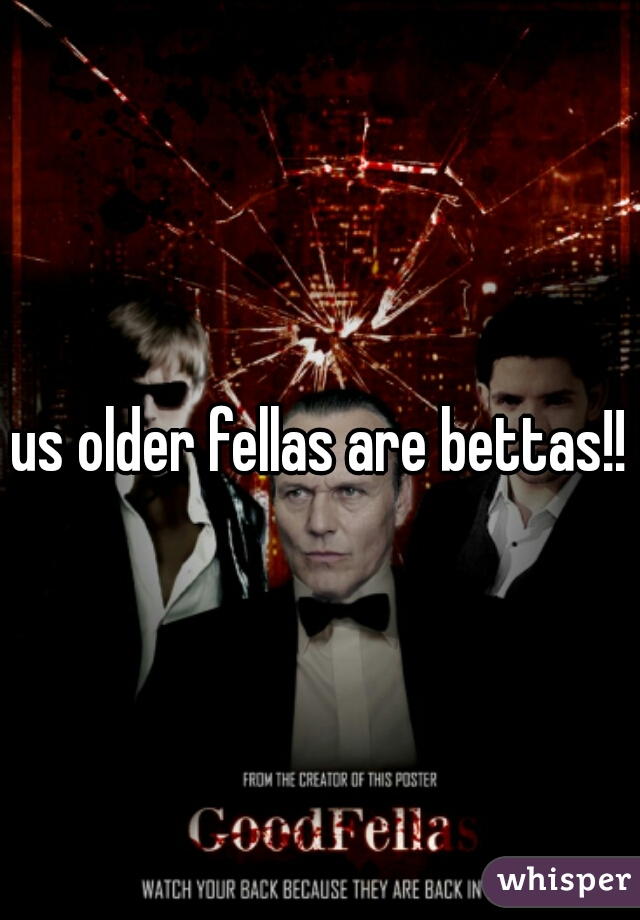 us older fellas are bettas!!