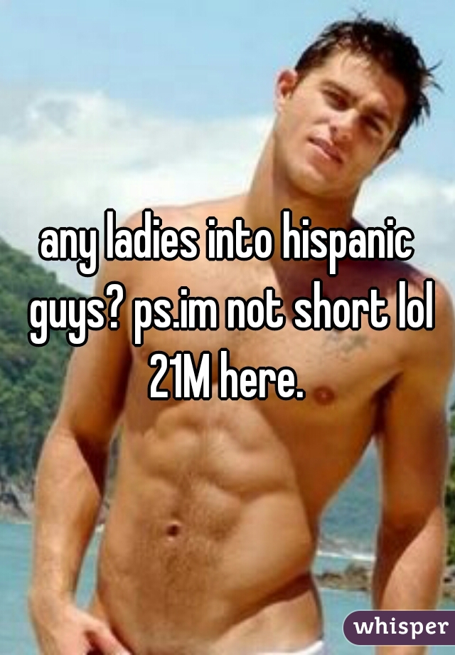 any ladies into hispanic guys? ps.im not short lol 21M here. 