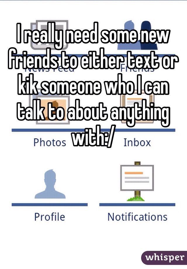 I really need some new friends to either text or kik someone who I can talk to about anything with:/
